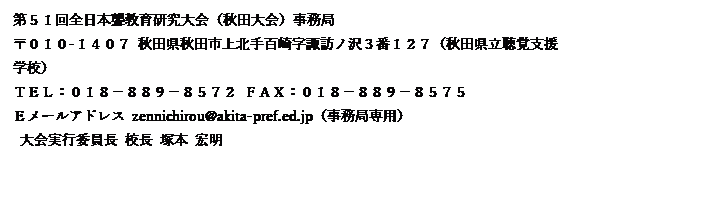 テキスト ボックス: 第５１回全日本聾教育研究大会（秋田大会）事務局
〒０１０-１４０７ 秋田県秋田市上北手百崎字諏訪ノ沢３番１２７（秋田県立聴覚支援学校）
ＴＥＬ：０１８－８８９－８５７２ ＦＡＸ：０１８－８８９－８５７５
Ｅメールアドレス zennichirou@akita-pref.ed.jp（事務局専用）
 大会実行委員長 校長 塚本 宏明
 大会事務局長 教諭 黒澤 貴之
