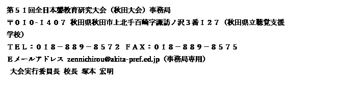 テキスト ボックス: 第５１回全日本聾教育研究大会（秋田大会）事務局
〒０１０-１４０７ 秋田県秋田市上北手百崎字諏訪ノ沢３番１２７（秋田県立聴覚支援学校）
ＴＥＬ：０１８－８８９－８５７２ ＦＡＸ：０１８－８８９－８５７５
Ｅメールアドレス zennichirou@akita-pref.ed.jp（事務局専用）
 大会実行委員長 校長 塚本 宏明
 大会事務局長 教諭 黒澤 貴之
